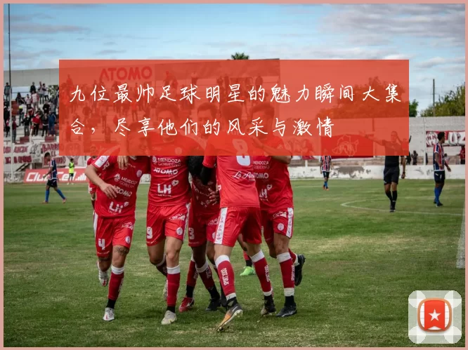 九位最帅足球明星的魅力瞬间大集合，尽享他们的风采与激情