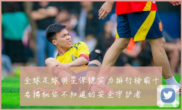 全球足球明星保镖实力排行榜前十名揭秘你不知道的安全守护者