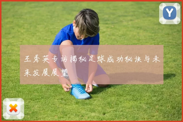 王秀英专访揭秘足球成功秘诀与未来发展展望