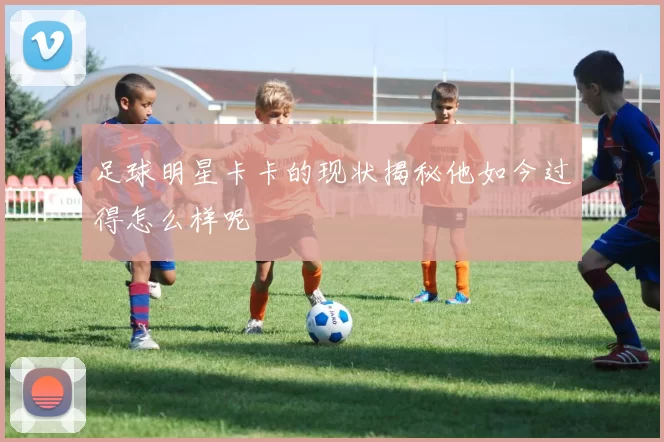 足球明星卡卡的现状揭秘他如今过得怎么样呢