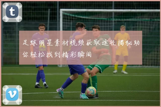 足球明星素材视频获取途径揭秘助你轻松找到精彩瞬间