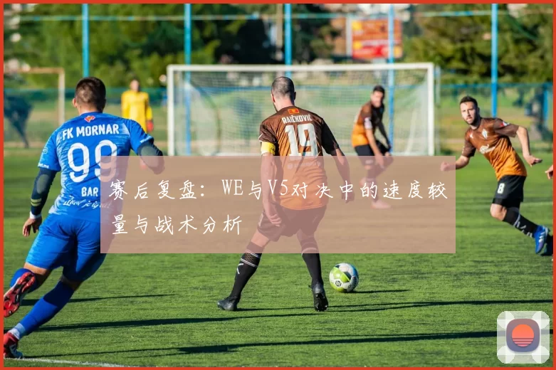 赛后复盘：WE与V5对决中的速度较量与战术分析