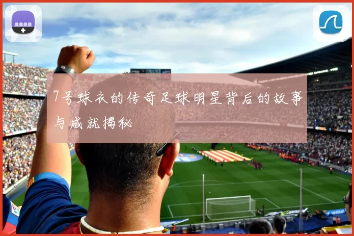 7号球衣的传奇足球明星背后的故事与成就揭秘