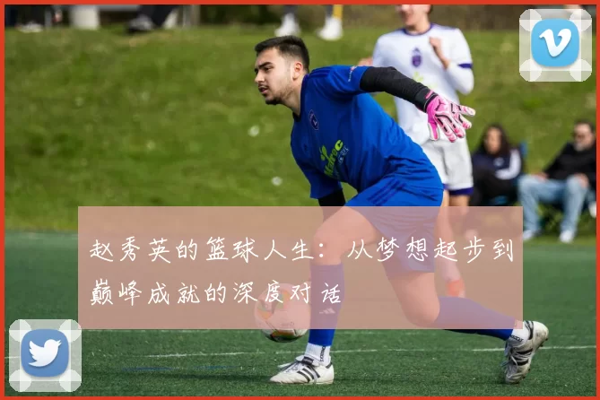 赵秀英的篮球人生：从梦想起步到巅峰成就的深度对话