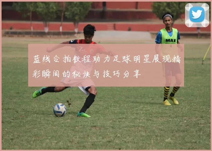 蓝线合拍教程助力足球明星展现精彩瞬间的秘诀与技巧分享