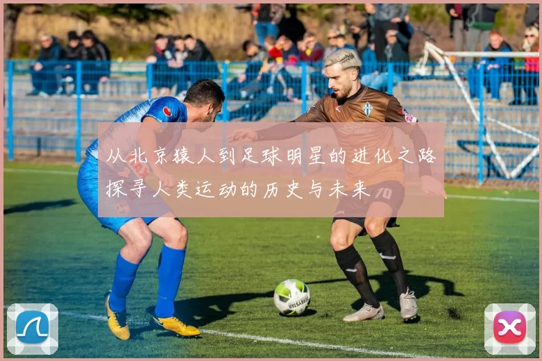 从北京猿人到足球明星的进化之路探寻人类运动的历史与未来
