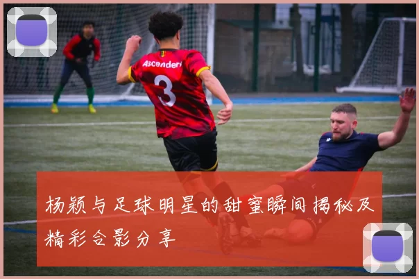 杨颖与足球明星的甜蜜瞬间揭秘及精彩合影分享