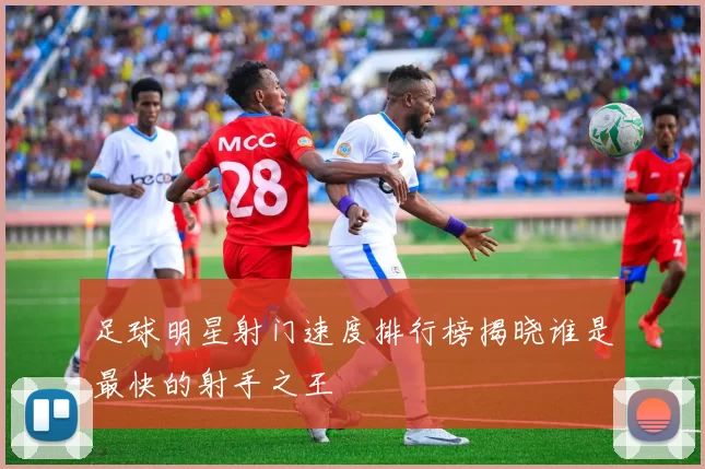足球明星射门速度排行榜揭晓谁是最快的射手之王