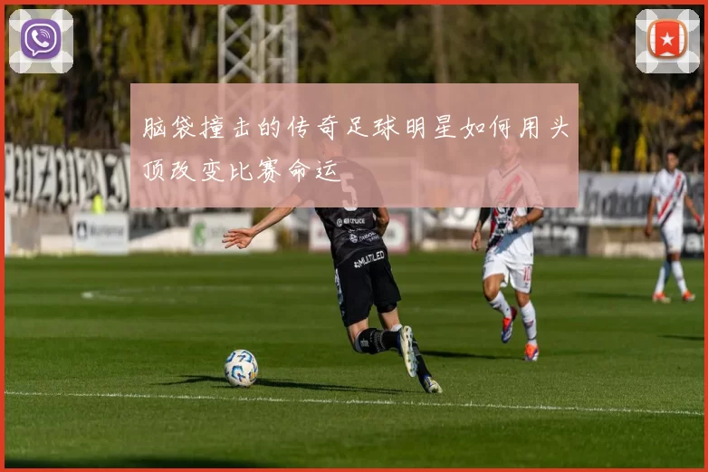 脑袋撞击的传奇足球明星如何用头顶改变比赛命运