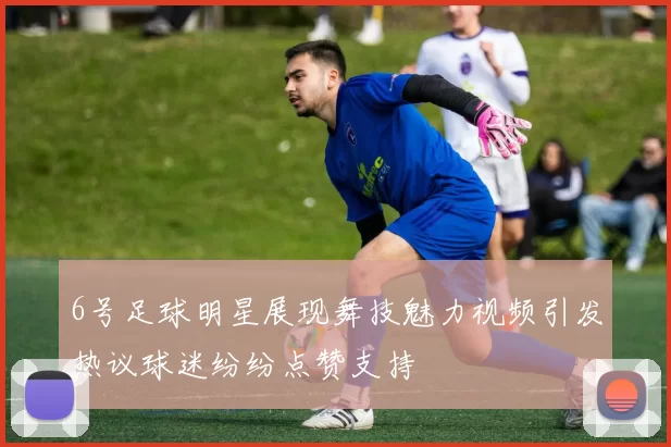 6号足球明星展现舞技魅力视频引发热议球迷纷纷点赞支持