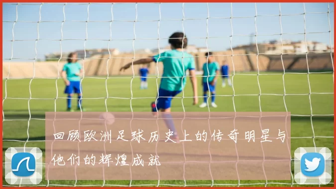 回顾欧洲足球历史上的传奇明星与他们的辉煌成就
