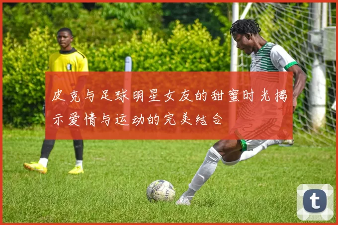 皮克与足球明星女友的甜蜜时光揭示爱情与运动的完美结合