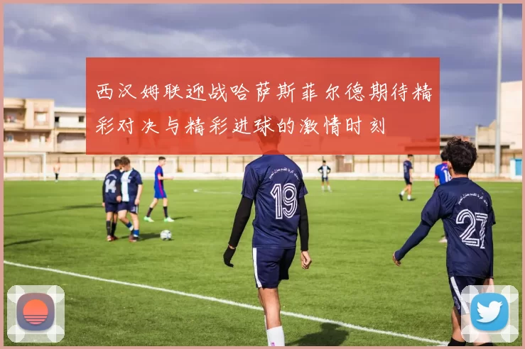 西汉姆联迎战哈萨斯菲尔德期待精彩对决与精彩进球的激情时刻