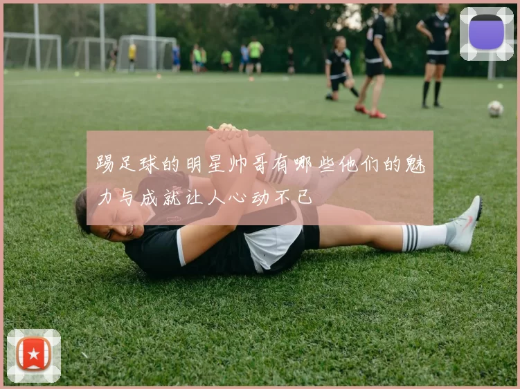 踢足球的明星帅哥有哪些他们的魅力与成就让人心动不已