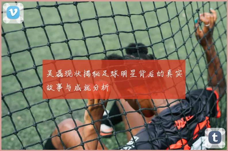 吴磊现状揭秘足球明星背后的真实故事与成就分析