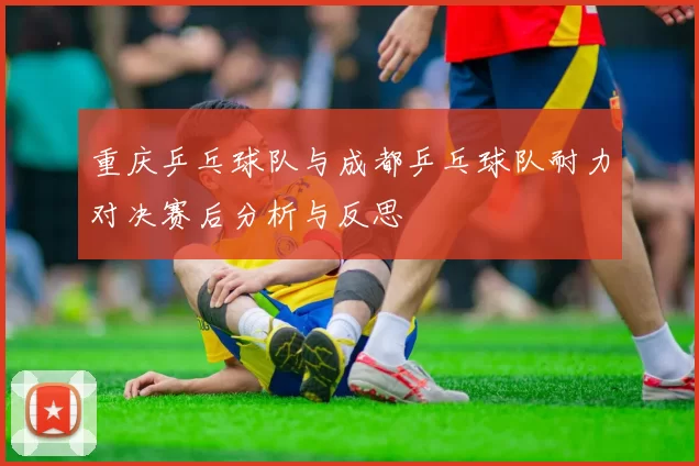 重庆乒乓球队与成都乒乓球队耐力对决赛后分析与反思
