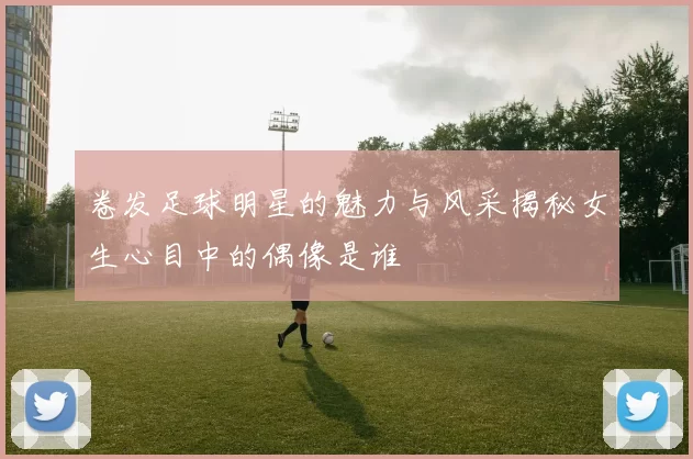 卷发足球明星的魅力与风采揭秘女生心目中的偶像是谁