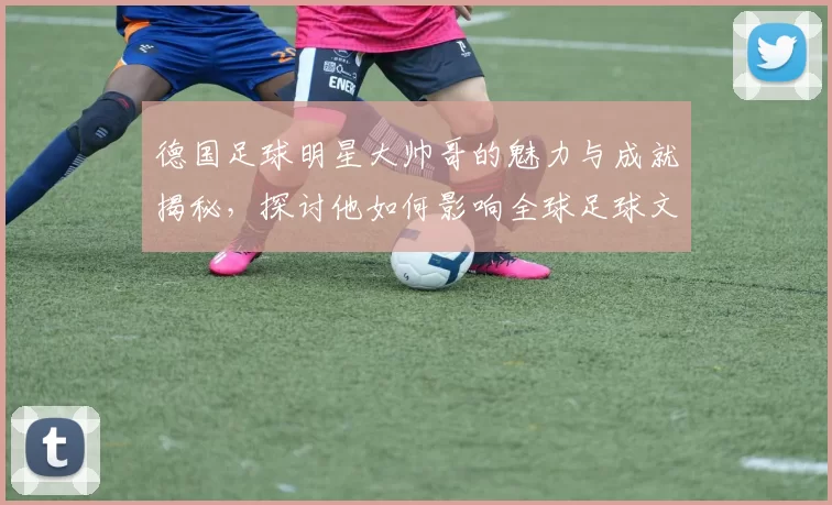德国足球明星大帅哥的魅力与成就揭秘，探讨他如何影响全球足球文化