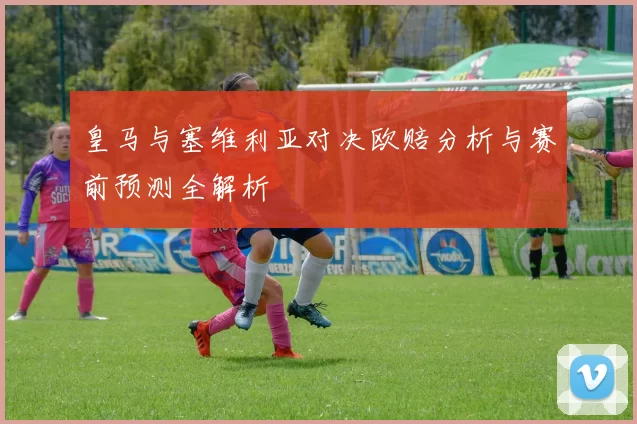 皇马与塞维利亚对决欧赔分析与赛前预测全解析