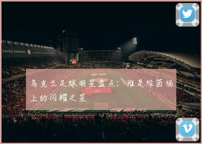 乌克兰足球明星盘点：谁是绿茵场上的闪耀之星