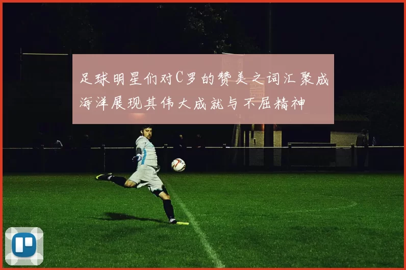 足球明星们对C罗的赞美之词汇聚成海洋展现其伟大成就与不屈精神