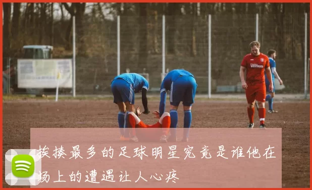 挨揍最多的足球明星究竟是谁他在场上的遭遇让人心疼