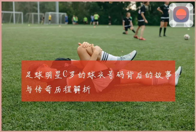 足球明星C罗的球衣号码背后的故事与传奇历程解析