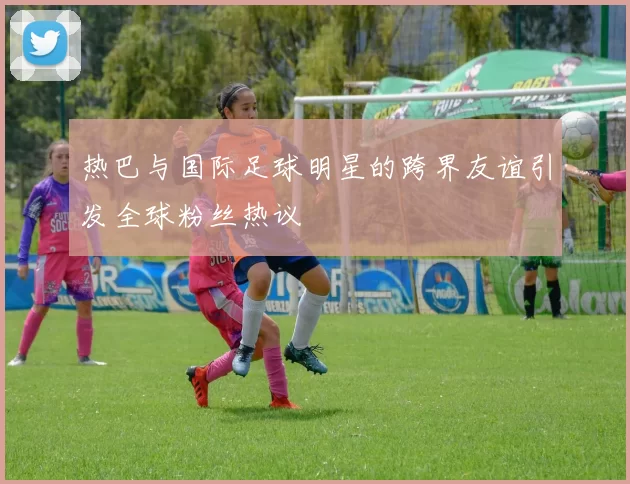 热巴与国际足球明星的跨界友谊引发全球粉丝热议