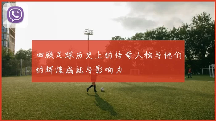 回顾足球历史上的传奇人物与他们的辉煌成就与影响力
