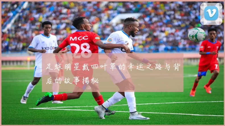 足球明星戴四叶草的幸运之路与背后的故事揭秘