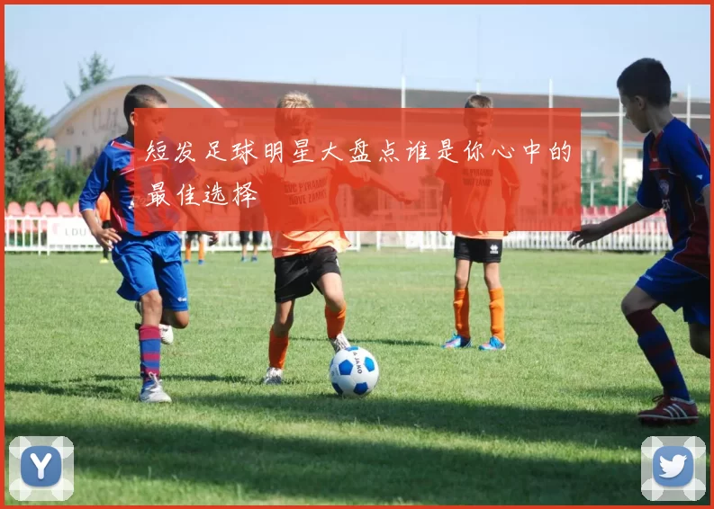 短发足球明星大盘点谁是你心中的最佳选择