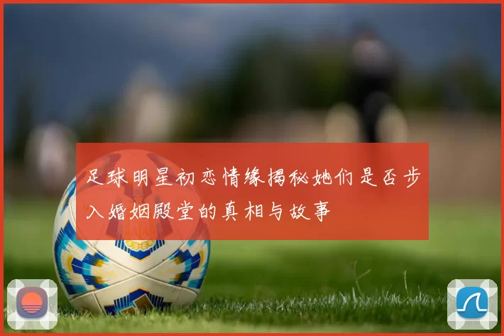 足球明星初恋情缘揭秘她们是否步入婚姻殿堂的真相与故事