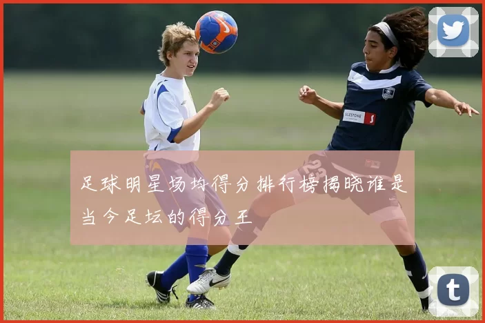 足球明星场均得分排行榜揭晓谁是当今足坛的得分王