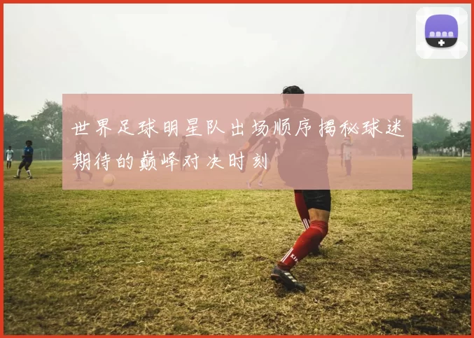 世界足球明星队出场顺序揭秘球迷期待的巅峰对决时刻