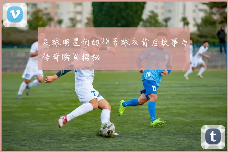 足球明星们的28号球衣背后故事与传奇瞬间揭秘