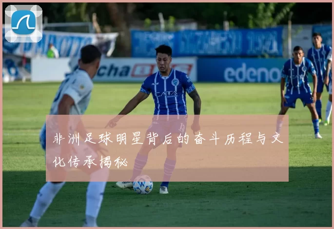 非洲足球明星背后的奋斗历程与文化传承揭秘