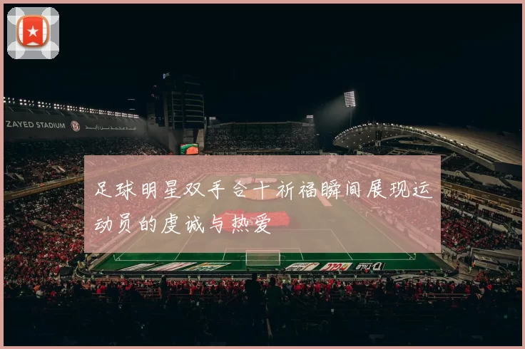 足球明星双手合十祈福瞬间展现运动员的虔诚与热爱