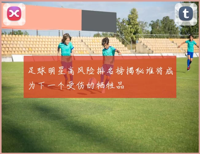 足球明星高风险排名榜揭秘谁将成为下一个受伤的牺牲品