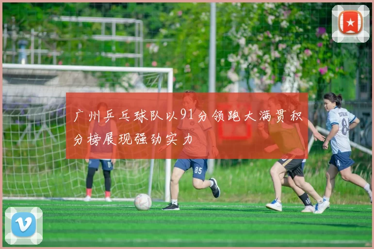 广州乒乓球队以91分领跑大满贯积分榜展现强劲实力