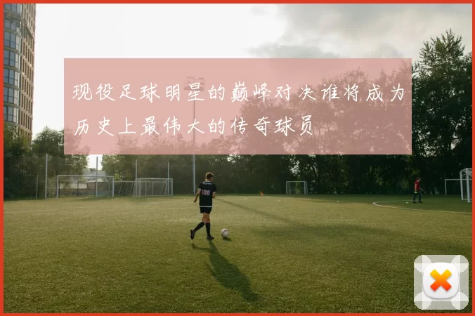 现役足球明星的巅峰对决谁将成为历史上最伟大的传奇球员