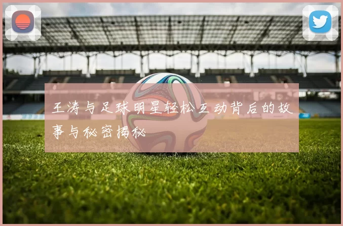 王涛与足球明星轻松互动背后的故事与秘密揭秘