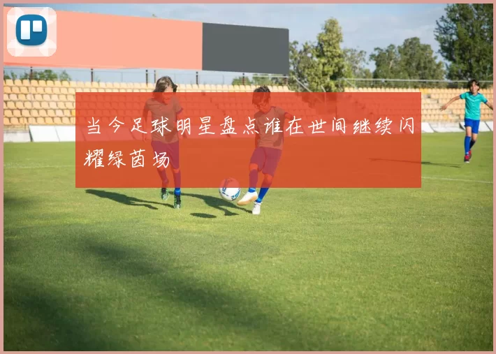 当今足球明星盘点谁在世间继续闪耀绿茵场