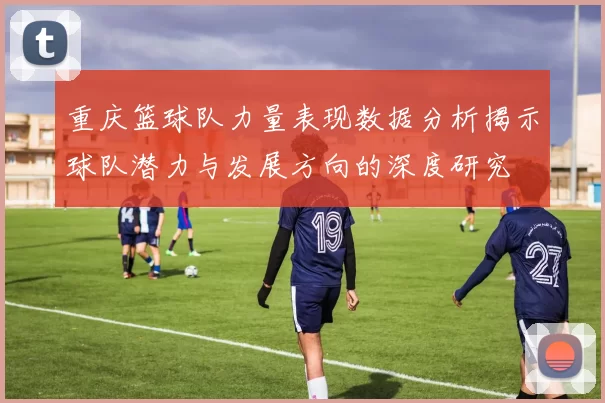 重庆篮球队力量表现数据分析揭示球队潜力与发展方向的深度研究