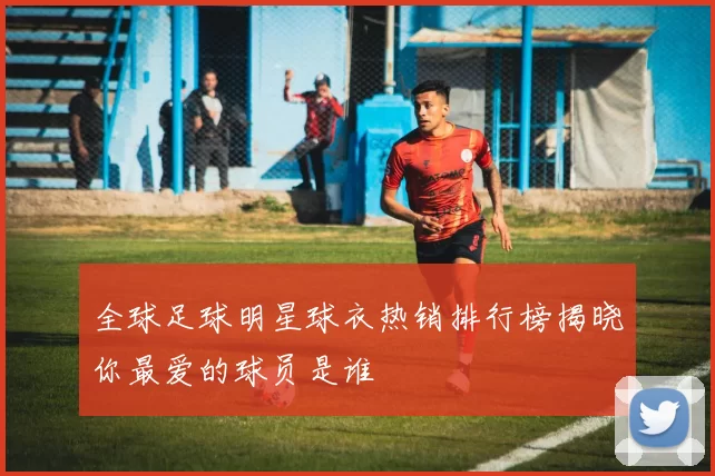 全球足球明星球衣热销排行榜揭晓你最爱的球员是谁