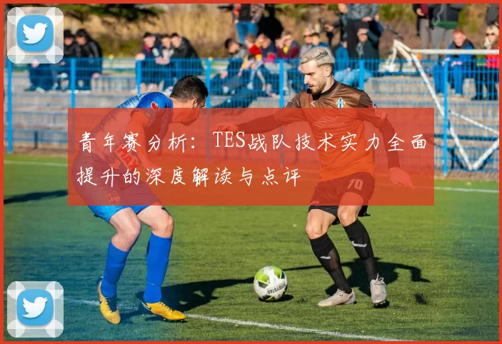 青年赛分析：TES战队技术实力全面提升的深度解读与点评