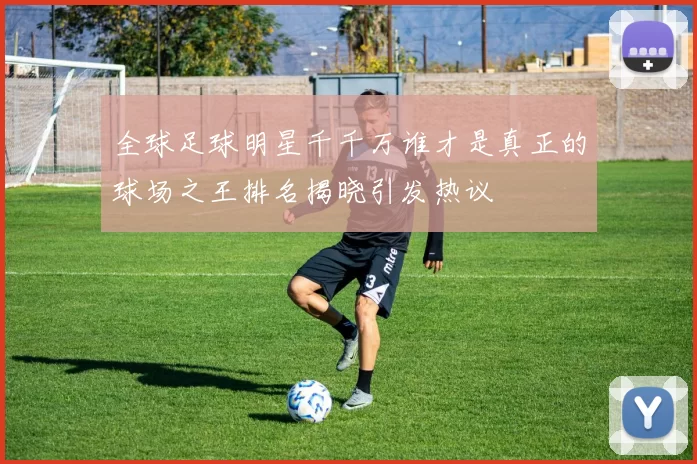 全球足球明星千千万谁才是真正的球场之王排名揭晓引发热议