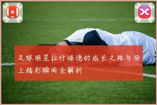 足球明星拉什福德的成长之路与场上精彩瞬间全解析
