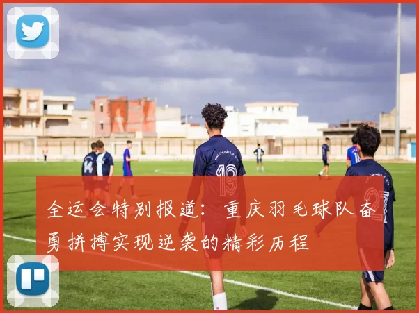 全运会特别报道：重庆羽毛球队奋勇拼搏实现逆袭的精彩历程
