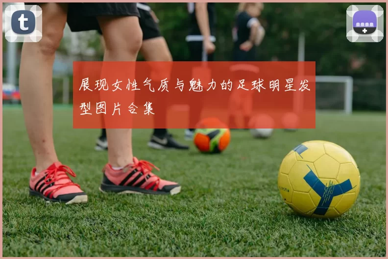 展现女性气质与魅力的足球明星发型图片合集