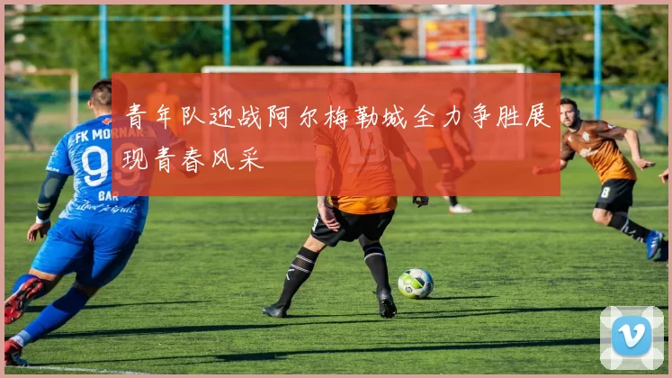 青年队迎战阿尔梅勒城全力争胜展现青春风采